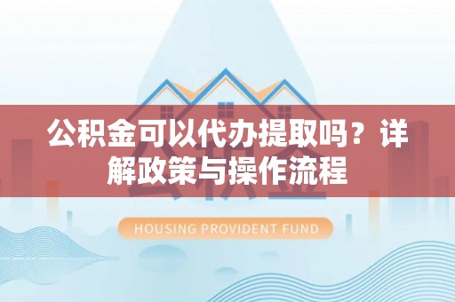 海西公积金可以代办提取吗？详解政策与操作流程