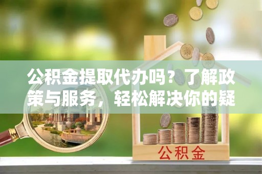海西公积金提取代办吗？了解政策与服务，轻松解决你的疑问