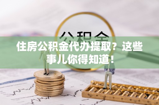 海西住房公积金代办提取？这些事儿你得知道！
