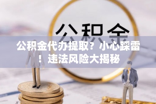 海西公积金代办提取？小心踩雷！违法风险大揭秘