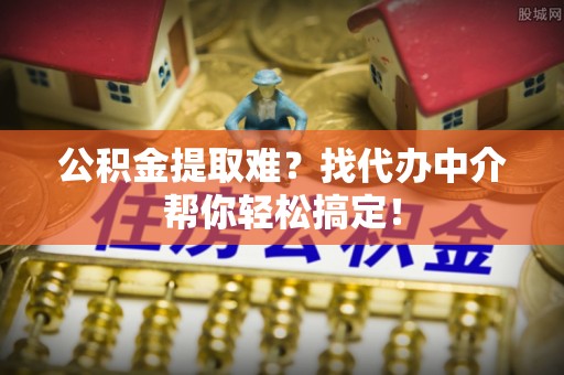 海西公积金提取难？找代办中介帮你轻松搞定！