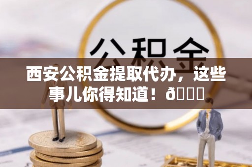海西西安公积金提取代办，这些事儿你得知道！😎