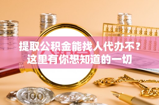 海西提取公积金能找人代办不？这里有你想知道的一切